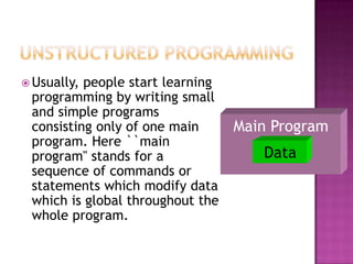  Usually,people start learning
 programming by writing small
 and simple programs
 consisting only of one main      Main Program
 program. Here ``main
 program'' stands for a              Data
 sequence of commands or
 statements which modify data
 which is global throughout the
 whole program.
 