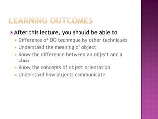  After   this lecture, you should be able to
    Difference of OO technique by other techniques
    Understand the meaning of object
    Know the difference between an object and a
     class
    Know the concepts of object orientation
    Understand how objects communicate
 