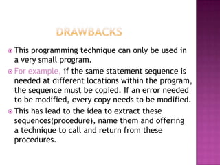  This programming technique can only be used in
  a very small program.
 For example, if the same statement sequence is
  needed at different locations within the
  program, the sequence must be copied. If an
  error needed to be modified, every copy needs
  to be modified.
 This has lead to the idea to extract these
  sequences(procedure), name them and offering
  a technique to call and return from these
  procedures.
 
