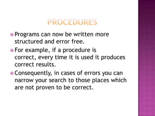  Programs  can now be written more
  structured and error free.
 For example, if a procedure is
  correct, every time it is used it produces
  correct results.
 Consequently, in cases of errors you can
  narrow your search to those places which
  are not proven to be correct.
 
