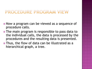  Now  a program can be viewed as a sequence of
  procedure calls.
 The main program is responsible to pass data to
  the individual calls, the data is processed by the
  procedures and the resulting data is presented.
 Thus, the flow of data can be illustrated as a
  hierarchical graph, a tree.
 