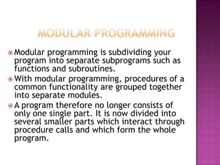  Modular  programming is subdividing your
  program into separate subprograms such as
  functions and subroutines.
 With modular programming, procedures of a
  common functionality are grouped together
  into separate modules.
 A program therefore no longer consists of
  only one single part. It is now divided into
  several smaller parts which interact through
  procedure calls and which form the whole
  program.
 