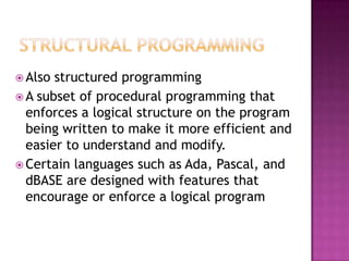  Also structured programming
 A subset of procedural programming that
  enforces a logical structure on the program
  being written to make it more efficient and
  easier to understand and modify.
 Certain languages such as Ada, Pascal, and
  dBASE are designed with features that
  encourage or enforce a logical program
 