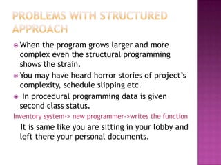  When  the program grows larger and more
  complex even the structural programming
  shows the strain.
 You may have heard horror stories of project’s
  complexity, schedule slipping etc.
 In procedural programming data is given
  second class status.
Inventory system-> new programmer->writes the function
  It is same like you are sitting in your lobby and
  left there your personal documents.
 
