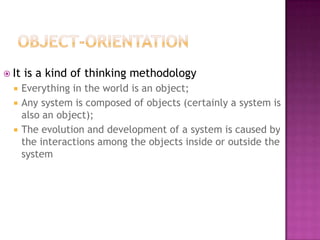  It   is a kind of thinking methodology
      Everything in the world is an object;
      Any system is composed of objects (certainly a system is
       also an object);
      The evolution and development of a system is caused by
       the interactions among the objects inside or outside the
       system
 