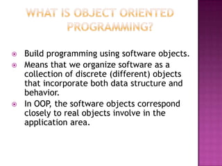    Build programming using software objects.
   Means that we organize software as a
    collection of discrete (different) objects
    that incorporate both data structure and
    behavior.
   In OOP, the software objects correspond
    closely to real objects involve in the
    application area.
 