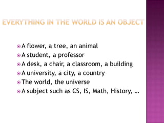 A  flower, a tree, an animal
 A student, a professor
 A desk, a chair, a classroom, a building
 A university, a city, a country
 The world, the universe
 A subject such as CS, IS, Math, History, …
 