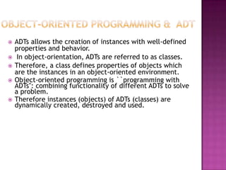    ADTs allows the creation of instances with well-defined
    properties and behavior.
    In object-orientation, ADTs are referred to as classes.
   Therefore, a class defines properties of objects which
    are the instances in an object-oriented environment.
   Object-oriented programming is ``programming with
    ADTs'': combining functionality of different ADTs to solve
    a problem.
   Therefore instances (objects) of ADTs (classes) are
    dynamically created, destroyed and used.
 