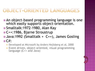  An object-based programming language is one
  which easily supports object-orientation.
 Smalltalk:1972-1980, Alan Kay
 C++:1986, Bjarne Stroustrup
 Java:1992 (Smalltalk + C++), James Gosling
 C#:
    Developed at Microsoft by Anders Hejlsberg et al, 2000
    Event driven, object oriented, visual programming
     language (C++ and Java)
 