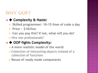 ◆   Complexity & Haste:
   Skilled programmer: 10-15 lines of code a day
   Price ~ $18/line
   Can you pay this? If not, what will you do?
   Hire non professionals?
◆   OOP fights Complexity:
   A more realistic model of the world
   Collection of interacting objects instead of a
    collection of functions
   Reuse of ready made components
 