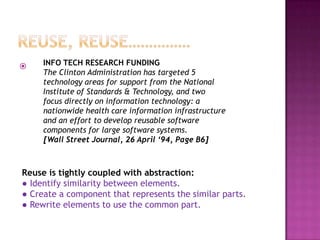     INFO TECH RESEARCH FUNDING
     The Clinton Administration has targeted 5
     technology areas for support from the National
     Institute of Standards & Technology, and two
     focus directly on information technology: a
     nationwide health care information infrastructure
     and an effort to develop reusable software
     components for large software systems.
     [Wall Street Journal, 26 April ‘94, Page B6]



Reuse is tightly coupled with abstraction:
● Identify similarity between elements.
● Create a component that represents the similar parts.
● Rewrite elements to use the common part.
 