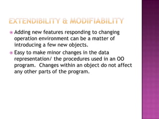  Adding new features responding to changing
  operation environment can be a matter of
  introducing a few new objects.
 Easy to make minor changes in the data
  representation/ the procedures used in an OO
  program. Changes within an object do not affect
  any other parts of the program.
 