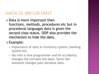  Data is more important then
  functions, methods, procedures etc but in
  procedural languages data is given the
  second class status. OOP also provides the
  mechanism to hide the data.
 Example:
    Importance of data in inventory system, banking
     system etc.
    You hire a new programmer and he accidently
     changes the corrupts the data. Same like
     someone changes your personal data.
 