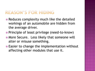  Reduces  complexity much like the detailed
  workings of an automobile are hidden from
  the average driver.
 Principle of least privilege (need-to-know)
 More Secure. Less likely that someone will
  alter or misuse something.
 Easier to change the implementation without
  affecting other modules that use it.
 