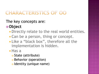 The key concepts are:
 Object
   Directly relate to the real world entities.
   Can be a person, thing or concept.
   Like a “black box”, therefore all the
    implementation is hidden.
   Has a
    State (attribute)
    Behavior (operation)

    Identity (unique name)
 