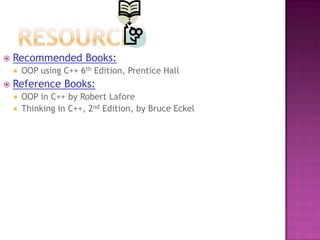    Recommended Books:
       OOP using C++ 6th Edition, Prentice Hall
   Reference Books:
       OOP in C++ by Robert Lafore
       Thinking in C++, 2nd Edition, by Bruce Eckel
 