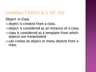 Object vs Class
 object is created from a class.
 object is considered as an instance of a class.
 class is considered as a template from which
  objects are instantiated
 can create an object or many objects from a
  class.
 