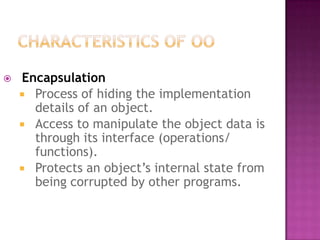    Encapsulation
     Process of hiding the implementation
      details of an object.
     Access to manipulate the object data is
      through its interface (operations/
      functions).
     Protects an object’s internal state from
      being corrupted by other programs.
 
