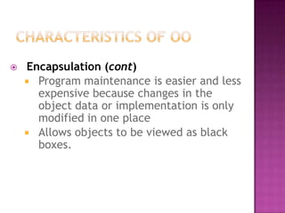    Encapsulation (cont)
     Program maintenance is easier and less
      expensive because changes in the
      object data or implementation is only
      modified in one place
     Allows objects to be viewed as black
      boxes.
 