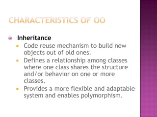    Inheritance
     Code reuse mechanism to build new
      objects out of old ones.
     Defines a relationship among classes
      where one class shares the structure
      and/or behavior on one or more
      classes.
     Provides a more flexible and adaptable
      system and enables polymorphism.
 