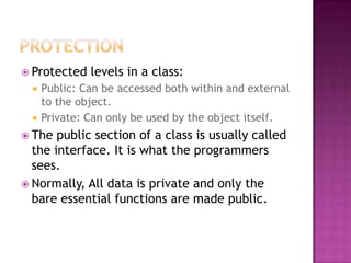  Protected    levels in a class:
     Public: Can be accessed both within and external
      to the object.
     Private: Can only be used by the object itself.
 The  public section of a class is usually called
  the interface. It is what the programmers
  sees.
 Normally, All data is private and only the
  bare essential functions are made public.
 