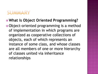  What   is Object Oriented Programming?
 Object-oriented programming is a method
  of implementation in which programs are
  organized as cooperative collections of
  objects, each of which represents an
  instance of some class, and whose classes
  are all members of one or more hierarchy
  of classes united via inheritance
  relationships
 