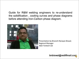 Guide for R&M welding engineers to re-understand
the solidification , cooling curves and phase diagrams
before attending Iron-Carbon phase diagram.
Presentation by Biranchi Narayan Biswal.
Regional Manager
Ador Fontech Ltd
 
