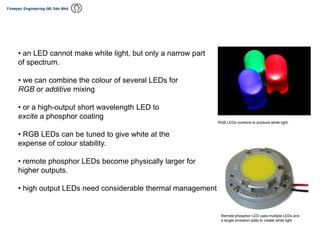 • an LED cannot make white light, but only a narrow part
of spectrum.
• we can combine the colour of several LEDs for
RGB or additive mixing
• or a high-output short wavelength LED to
excite a phosphor coating
• RGB LEDs can be tuned to give white at the
expense of colour stability.
• remote phosphor LEDs become physically larger for
higher outputs.
• high output LEDs need considerable thermal management
RGB LEDs combine to produce white light.
Remote phosphor LED uses multiple LEDs and
a single emission plate to create white light
 