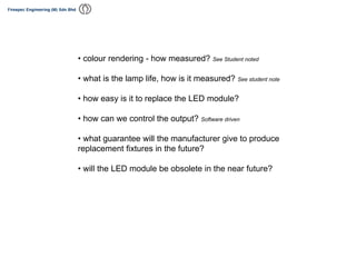 • colour rendering - how measured? See Student noted
• what is the lamp life, how is it measured? See student note
• how easy is it to replace the LED module?
• how can we control the output? Software driven
• what guarantee will the manufacturer give to produce
replacement fixtures in the future?
• will the LED module be obsolete in the near future?
 