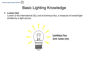 1. Lumen (lm)
Lumen is the international (SL) unit of luminous flux, a measure of overall light
emitted by a light source.
Basic Lighting Knowledge
 