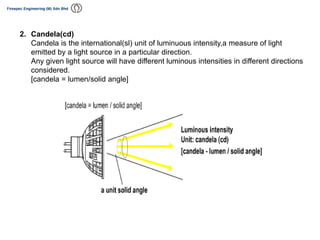 2. Candela(cd)
Candela is the international(sl) unit of luminuous intensity,a measure of light
emitted by a light source in a particular direction.
Any given light source will have different luminous intensities in different directions
considered.
[candela = lumen/solid angle]
 