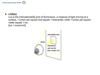 4. LUX(lx)
Lux is the international(SL)unit of illuminance, a measure of light arriving at a
surface, 1 lumen per square foot equals 1 footcandle, while 1 lumen per square
meter equals 1 lux .
[lux = lumen/m2]
 