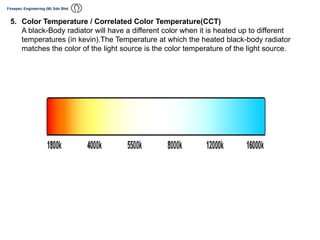 5. Color Temperature / Correlated Color Temperature(CCT)
A black-Body radiator will have a different color when it is heated up to different
temperatures (in kevin).The Temperature at which the heated black-body radiator
matches the color of the light source is the color temperature of the light source.
 