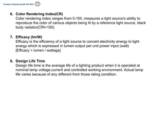 6. Color Rendering Index(CR)
Color rendering index ranges from 0-100 ,measures a light source's ability to
reproduce the color of various objects being lit by a reference light source, black
body radiator(CRI=100)
7. Efficacy (lm/W)
Efficacy is the efficiency of a light source to concert electricity energy to light
energy which is expressed in lumen output per unit power input (watt)
[Efficacy = lumen / wattage]
8. Design Life Time
Design life time is the average life of a lighting product when it is operated at
nominal lamp voltage,current and controlled working environment. Actual lamp
life varies because of any different from those rating condition.
 