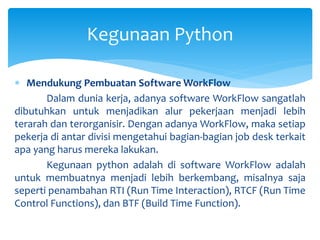  Mendukung Pembuatan Software WorkFlow
Dalam dunia kerja, adanya software WorkFlow sangatlah
dibutuhkan untuk menjadikan alur pekerjaan menjadi lebih
terarah dan terorganisir. Dengan adanya WorkFlow, maka setiap
pekerja di antar divisi mengetahui bagian-bagian job desk terkait
apa yang harus mereka lakukan.
Kegunaan python adalah di software WorkFlow adalah
untuk membuatnya menjadi lebih berkembang, misalnya saja
seperti penambahan RTI (Run Time Interaction), RTCF (Run Time
Control Functions), dan BTF (Build Time Function).
Kegunaan Python
 