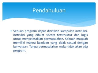  Sebuah program dapat diartikan kumpulan instruksi-
instruksi yang dibuat secara terstruktur dan logis
untuk menyelesaikan permasalahan. Sebuah masalah
memiliki makna keadaan yang tidak sesuai dengan
kenyataan. Tanpa permasalahan maka tidak akan ada
program.
Pendahuluan
 