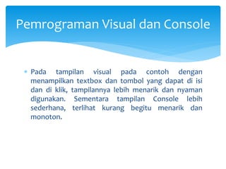  Pada tampilan visual pada contoh dengan
menampilkan textbox dan tombol yang dapat di isi
dan di klik, tampilannya lebih menarik dan nyaman
digunakan. Sementara tampilan Console lebih
sederhana, terlihat kurang begitu menarik dan
monoton.
Pemrograman Visual dan Console
 