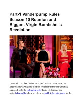 Part-1 Vanderpump Rules
Season 10 Reunion and
Biggest Virgin Bombshells
Revelation
The reunion marked the first time Sandoval and Leviss faced the
larger Vanderpump group after the world learned of their cheating
scandal. Due to the restraining order Leviss filed against her
costar Scheana Shay, however, she was unable to be in the room for the
 