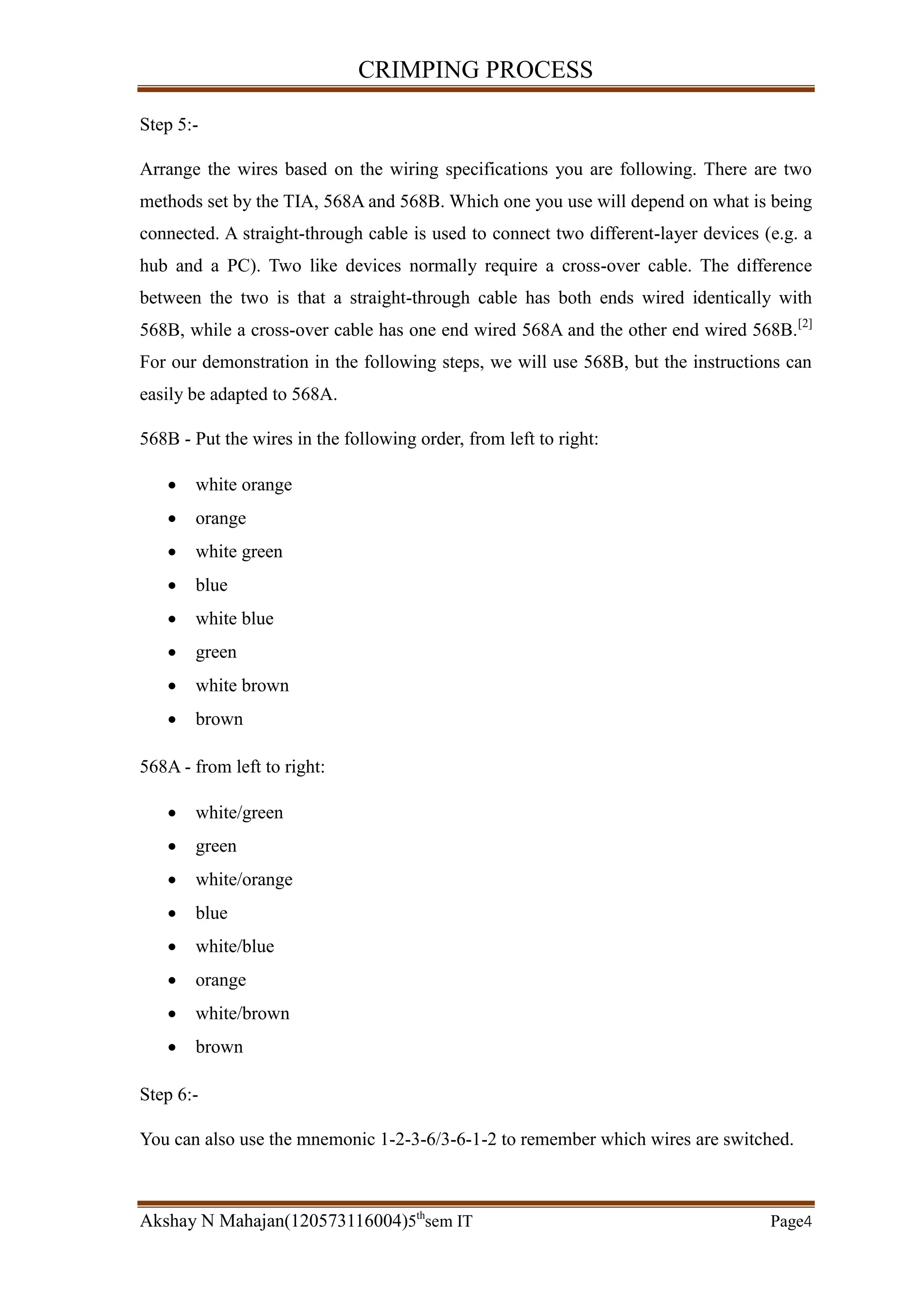 CRIMPING PROCESS
Akshay N Mahajan(120573116004)5th
sem IT Page4
Step 5:-
Arrange the wires based on the wiring specifications you are following. There are two
methods set by the TIA, 568A and 568B. Which one you use will depend on what is being
connected. A straight-through cable is used to connect two different-layer devices (e.g. a
hub and a PC). Two like devices normally require a cross-over cable. The difference
between the two is that a straight-through cable has both ends wired identically with
568B, while a cross-over cable has one end wired 568A and the other end wired 568B.[2]
For our demonstration in the following steps, we will use 568B, but the instructions can
easily be adapted to 568A.
568B - Put the wires in the following order, from left to right:
 white orange
 orange
 white green
 blue
 white blue
 green
 white brown
 brown
568A - from left to right:
 white/green
 green
 white/orange
 blue
 white/blue
 orange
 white/brown
 brown
Step 6:-
You can also use the mnemonic 1-2-3-6/3-6-1-2 to remember which wires are switched.
 