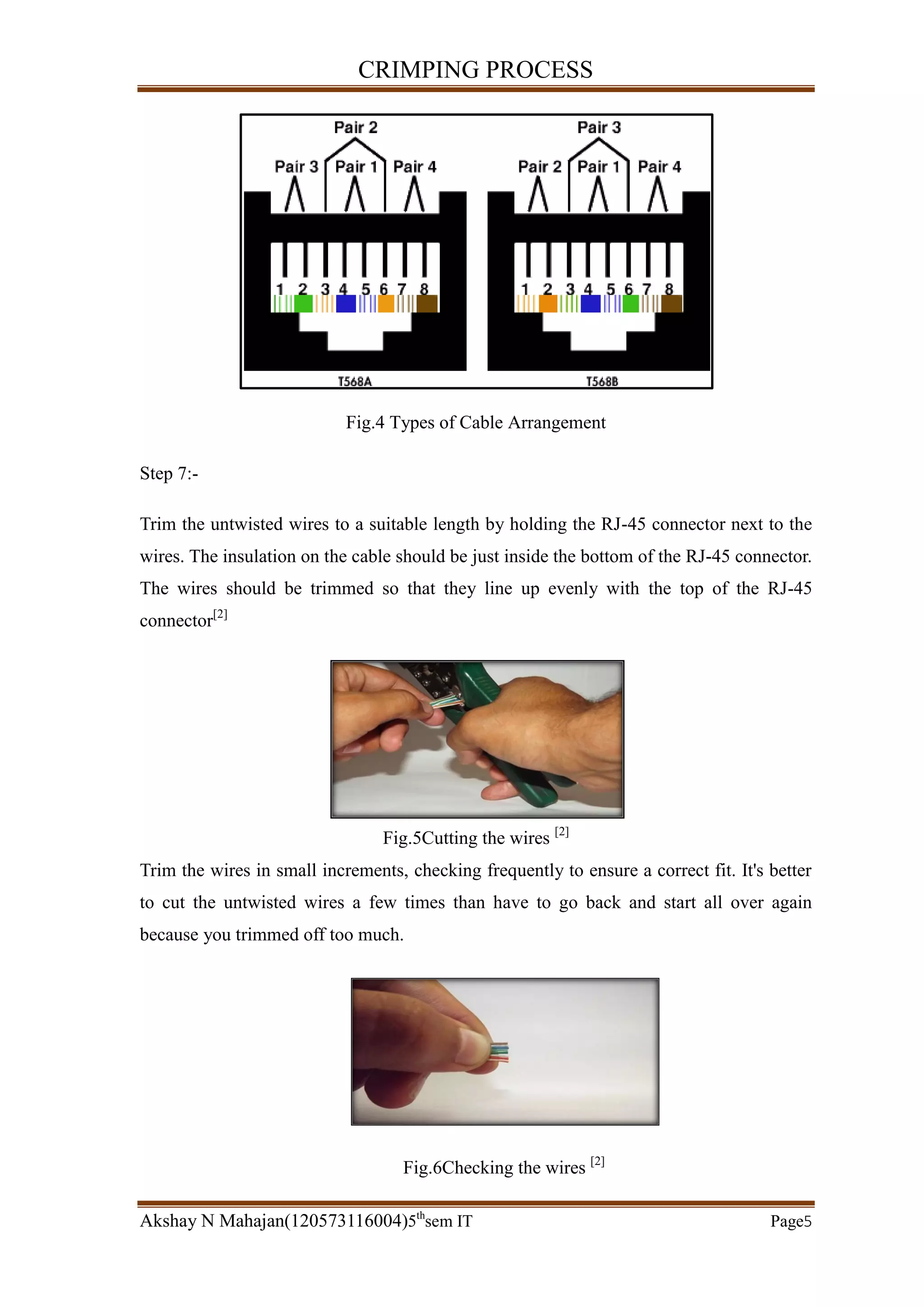 CRIMPING PROCESS
Akshay N Mahajan(120573116004)5th
sem IT Page5
Fig.4 Types of Cable Arrangement
Step 7:-
Trim the untwisted wires to a suitable length by holding the RJ-45 connector next to the
wires. The insulation on the cable should be just inside the bottom of the RJ-45 connector.
The wires should be trimmed so that they line up evenly with the top of the RJ-45
connector[2]
Fig.5Cutting the wires [2]
Trim the wires in small increments, checking frequently to ensure a correct fit. It's better
to cut the untwisted wires a few times than have to go back and start all over again
because you trimmed off too much.
Fig.6Checking the wires [2]
 