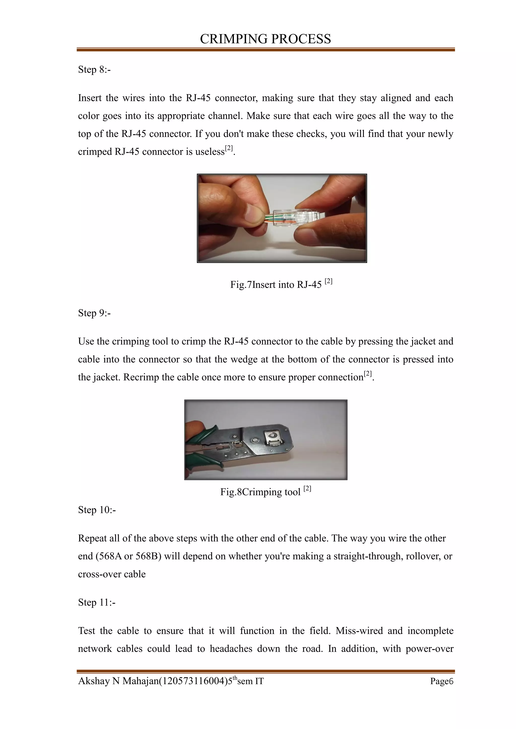 CRIMPING PROCESS
Akshay N Mahajan(120573116004)5th
sem IT Page6
Step 8:-
Insert the wires into the RJ-45 connector, making sure that they stay aligned and each
color goes into its appropriate channel. Make sure that each wire goes all the way to the
top of the RJ-45 connector. If you don't make these checks, you will find that your newly
crimped RJ-45 connector is useless[2]
.
Fig.7Insert into RJ-45 [2]
Step 9:-
Use the crimping tool to crimp the RJ-45 connector to the cable by pressing the jacket and
cable into the connector so that the wedge at the bottom of the connector is pressed into
the jacket. Recrimp the cable once more to ensure proper connection[2]
.
Fig.8Crimping tool [2]
Step 10:-
Repeat all of the above steps with the other end of the cable. The way you wire the other
end (568A or 568B) will depend on whether you're making a straight-through, rollover, or
cross-over cable
Step 11:-
Test the cable to ensure that it will function in the field. Miss-wired and incomplete
network cables could lead to headaches down the road. In addition, with power-over
 