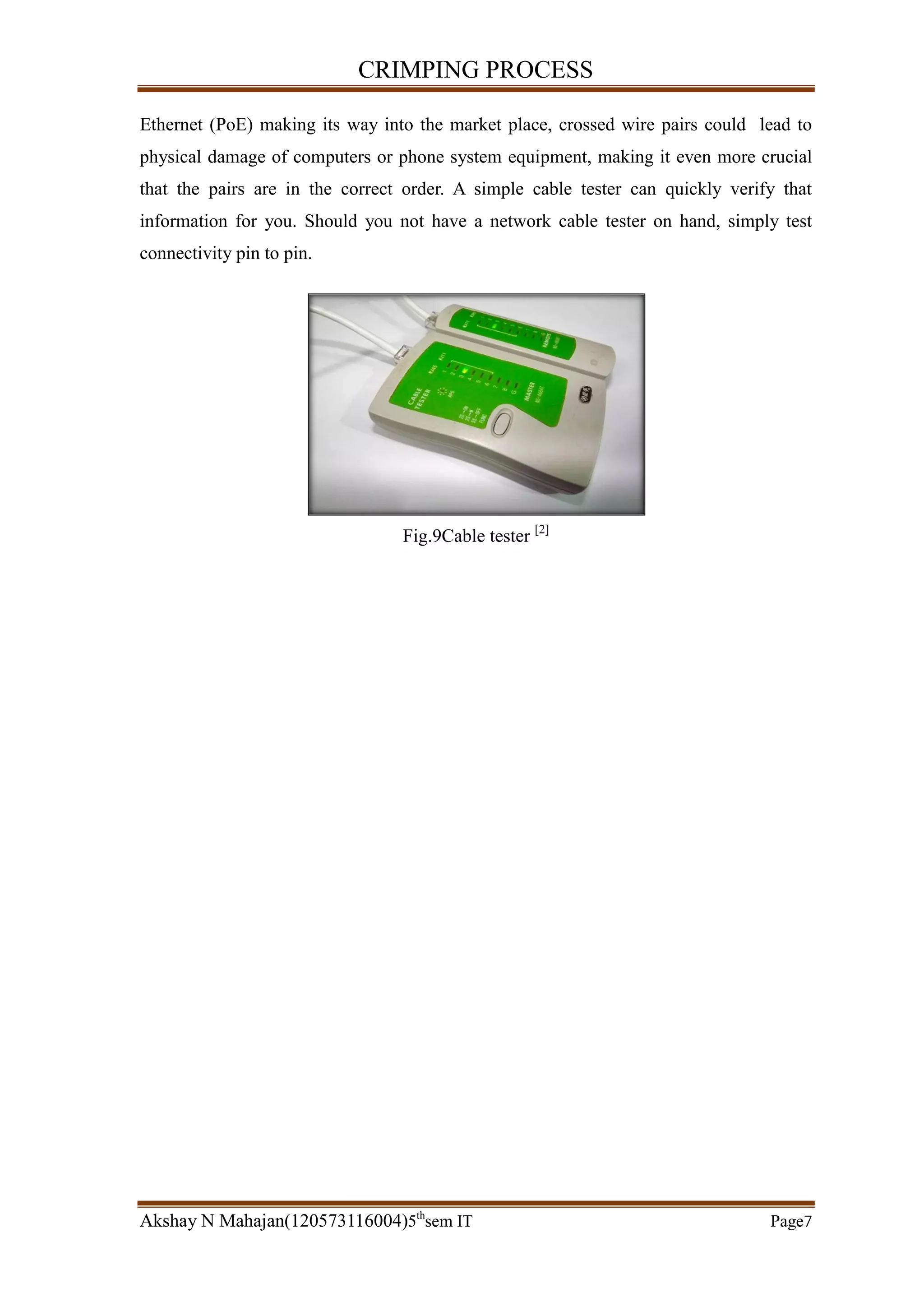 CRIMPING PROCESS
Akshay N Mahajan(120573116004)5th
sem IT Page7
Ethernet (PoE) making its way into the market place, crossed wire pairs could lead to
physical damage of computers or phone system equipment, making it even more crucial
that the pairs are in the correct order. A simple cable tester can quickly verify that
information for you. Should you not have a network cable tester on hand, simply test
connectivity pin to pin.
Fig.9Cable tester [2]
 