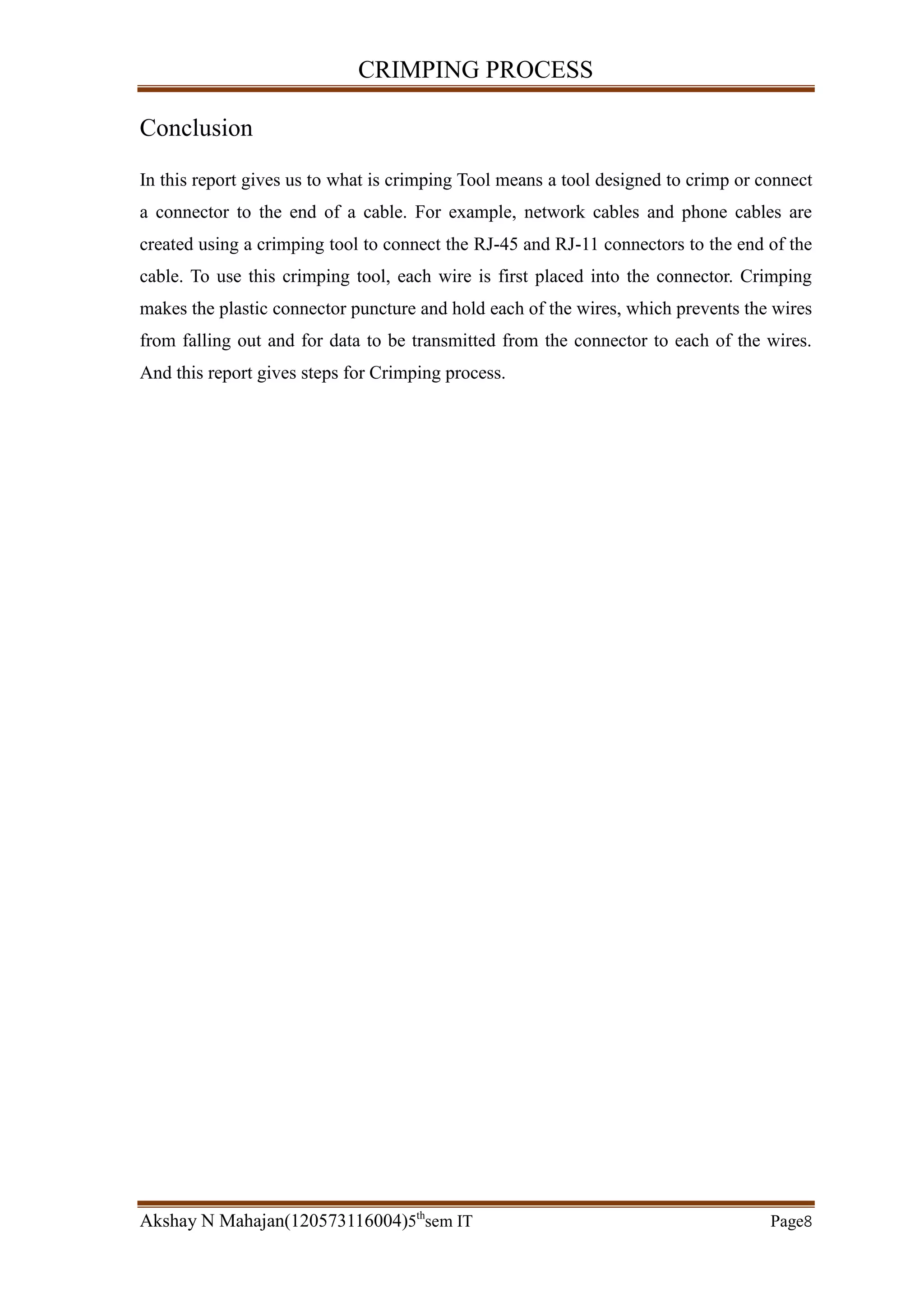 CRIMPING PROCESS
Akshay N Mahajan(120573116004)5th
sem IT Page8
Conclusion
In this report gives us to what is crimping Tool means a tool designed to crimp or connect
a connector to the end of a cable. For example, network cables and phone cables are
created using a crimping tool to connect the RJ-45 and RJ-11 connectors to the end of the
cable. To use this crimping tool, each wire is first placed into the connector. Crimping
makes the plastic connector puncture and hold each of the wires, which prevents the wires
from falling out and for data to be transmitted from the connector to each of the wires.
And this report gives steps for Crimping process.
 