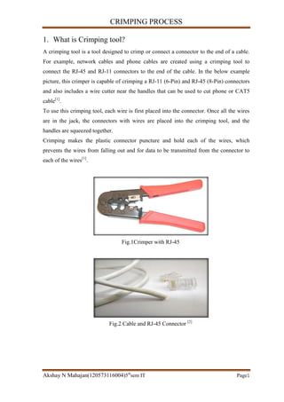 CRIMPING PROCESS
Akshay N Mahajan(120573116004)5th
sem IT Page1
1. What is Crimping tool?
A crimping tool is a tool designed to crimp or connect a connector to the end of a cable.
For example, network cables and phone cables are created using a crimping tool to
connect the RJ-45 and RJ-11 connectors to the end of the cable. In the below example
picture, this crimper is capable of crimping a RJ-11 (6-Pin) and RJ-45 (8-Pin) connectors
and also includes a wire cutter near the handles that can be used to cut phone or CAT5
cable[1]
.
To use this crimping tool, each wire is first placed into the connector. Once all the wires
are in the jack, the connectors with wires are placed into the crimping tool, and the
handles are squeezed together.
Crimping makes the plastic connector puncture and hold each of the wires, which
prevents the wires from falling out and for data to be transmitted from the connector to
each of the wires[1]
.
Fig.1Crimper with RJ-45
Fig.2 Cable and RJ-45 Connector [2]
 