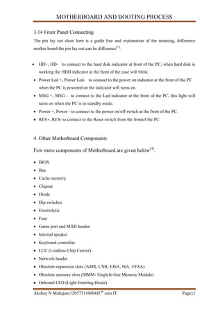 MOTHERBOARD AND BOOTING PROCESS
Akshay N Mahajan(120573116004)5 th
sem IT Page12
3.14 Front Panel Connecting
The pin lay out show here is a guide line and explanation of the meaning, difference
mother board the pin lay out can be difference[1]
.
 HD+, HD- to connect to the hard disk indicator at front of the PC, when hard disk is
working the HDD indicator at the front of the case will blink.
 Power Led +, Power Led- to connect to the power on indicator at the front of the PC
when the PC is powered on the indicator will turns on.
 MSG +, MSG - to connect to the Led indicator at the front of the PC, this light will
turns on when the PC is in standby mode.
 Power +, Power - to connect to the power on/off switch at the front of the PC.
 RES+, RES- to connect to the Reset switch from the frontof the PC.
4. Other Motherboard Components
Few more components of Motherboard are given below[4]
.
 BIOS
 Bus
 Cache memory
 Chipset
 Diode
 Dip switches
 Electrolytic
 Fuse
 Game port and MIDI header
 Internal speaker
 Keyboard controller
 LCC (Leadless Chip Carrier)
 Network header
 Obsolete expansion slots (AMR, CNR, EISA, ISA, VESA)
 Obsolete memory slots (SIMM- SingleIn-line Memory Module)
 Onboard LED (Light Emitting Diode)
 