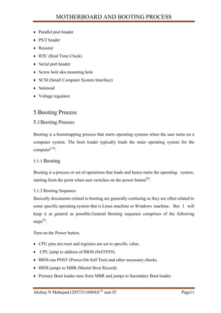 MOTHERBOARD AND BOOTING PROCESS
Akshay N Mahajan(120573116004)5 th
sem IT Page13
 Parallel port header
 PS/2 header
 Resistor
 RTC (Real Time Clock)
 Serial port header
 Screw hole aka mounting hole
 SCSI (Small Computer System Interface)
 Solenoid
 Voltage regulator
5.Booting Process
5.1Booting Process
Booting is a bootstrapping process that starts operating systems when the user turns on a
computer system. The boot loader typically loads the main operating system for the
computer[10]
.
5.1.1 Booting
Booting is a process or set of operations that loads and hence starts the operating system,
starting from the point when user switches on the power button[9]
.
5.1.2 Booting Sequence
Basically documents related to booting are generally confusing as they are often related to
some specific operating system that is Linux machine or Windows machine. But I will
keep it as general as possible.General Booting sequence comprises of the following
steps[9]
.
Turn on the Power button.
 CPU pins are reset and registers are set to specific value.
 CPU jump to address of BIOS (0xFFFF0).
 BIOS run POST (Power-On Self Test) and other necessary checks.
 BIOS jumps to MBR (Master Boot Record).
 Primary Boot loader runs from MBR and jumps to Secondary Boot loader.
 