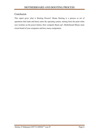 MOTHERBOARD AND BOOTING PROCESS
Akshay N Mahajan(120573116004)5 th
sem IT Page16
Conclusion
This report gives what is Booting Process? Means Booting is a process or set of
operations that loads and hence starts the operating system, starting from the point when
user switches on the power button, How computer Boots up?, Motherboard Means main
circuit board of your computers and have many components.
 