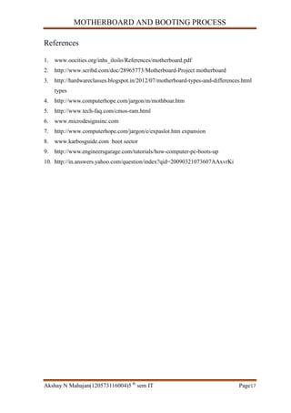 MOTHERBOARD AND BOOTING PROCESS
Akshay N Mahajan(120573116004)5 th
sem IT Page17
References
1. www.oocities.org/inhs_iloilo/References/motherboard.pdf
2. http://www.scribd.com/doc/28965773/Motherboard-Project motherboard
3. http://hardwareclasses.blogspot.in/2012/07/motherboard-types-and-differences.html
types
4. http://www.computerhope.com/jargon/m/mothboar.htm
5. http://www.tech-faq.com/cmos-ram.html
6. www.microdesignsinc.com
7. http://www.computerhope.com/jargon/e/expaslot.htm expansion
8. www.karbosguide.com boot sector
9. http://www.engineersgarage.com/tutorials/how-computer-pc-boots-up
10. http://in.answers.yahoo.com/question/index?qid=20090321073607AAxvrKi
 