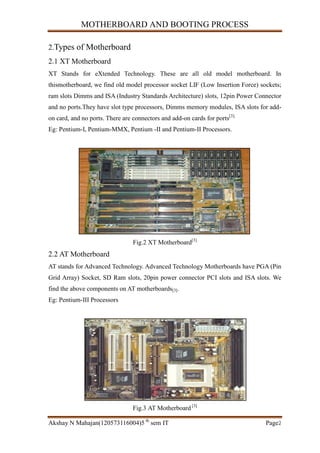 MOTHERBOARD AND BOOTING PROCESS
Akshay N Mahajan(120573116004)5 th
sem IT Page2
2.Types of Motherboard
2.1 XT Motherboard
XT Stands for eXtended Technology. These are all old model motherboard. In
thismotherboard, we find old model processor socket LIF (Low Insertion Force) sockets;
ram slots Dimms and ISA (Industry Standards Architecture) slots, 12pin Power Connector
and no ports.They have slot type processors, Dimms memory modules, ISA slots for add-
on card, and no ports. There are connectors and add-on cards for ports[3].
Eg: Pentium-I, Pentium-MMX, Pentium -II and Pentium-II Processors.
Fig.2 XT Motherboard[3]
2.2 AT Motherboard
AT stands for Advanced Technology. Advanced Technology Motherboards have PGA (Pin
Grid Array) Socket, SD Ram slots, 20pin power connector PCI slots and ISA slots. We
find the above components on AT motherboards[3].
Eg: Pentium-III Processors
Fig.3 AT Motherboard [3]
 