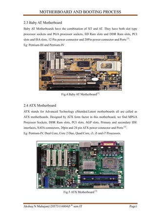 MOTHERBOARD AND BOOTING PROCESS
Akshay N Mahajan(120573116004)5 th
sem IT Page3
2.3 Baby AT Motherboard
Baby AT Motherboards have the combination of XT and AT. They have both slot type
processor sockets and PGA processor sockets, SD Ram slots and DDR Ram slots, PCI
slots and ISA slots, 12 Pin power connector and 20Pin power connector and Ports [3]
.
Eg: Pentium-III and Pentium-IV
Fig.4 Baby AT Motherboard[3]
2.4 ATX Motherboard
ATX stands for Advanced Technology eXtended.Latest motherboards all are called as
ATX motherboards. Designed by ATX form factor in this motherboard, we find MPGA
Processor Sockets, DDR Ram slots, PCI slots, AGP slots, Primary and secondary IDE
interfaces, SATA connectors, 20pin and 24 pin ATX power connector and Ports [3]
.
Eg: Pentium-IV, Dual Core, Core 2 Duo, Quad Core, i3, i5 and i7 Processors.
Fig.5 ATX Motherboard [3]
 
